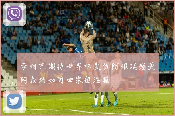 萨利巴期待世界杯复仇阿根廷感受阿森纳如同回家般温暖