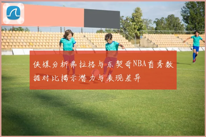 侠媒分析弗拉格与东契奇NBA首秀数据对比揭示潜力与表现差异