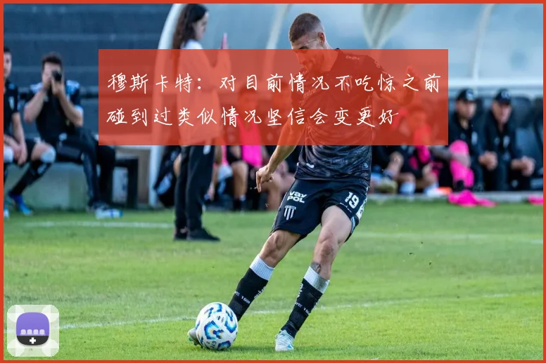 穆斯卡特：对目前情况不吃惊之前碰到过类似情况坚信会变更好
