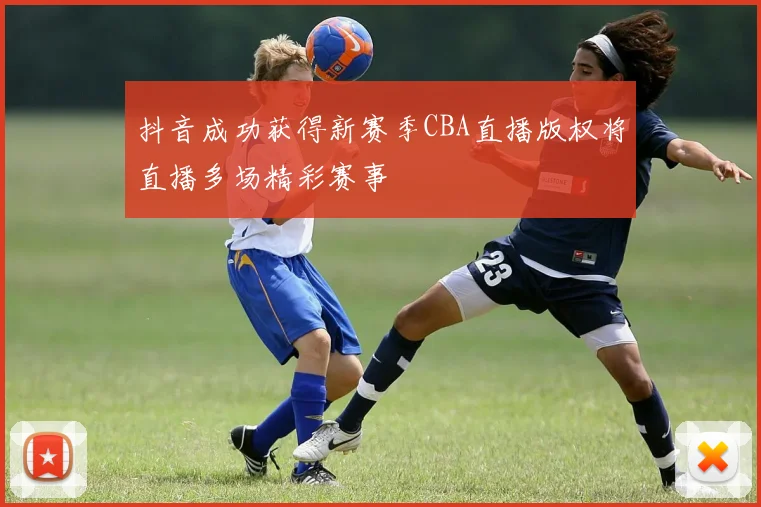 抖音成功获得新赛季CBA直播版权将直播多场精彩赛事