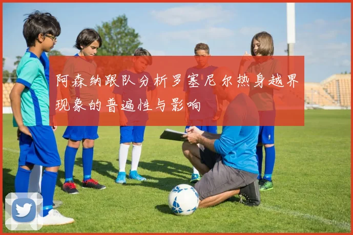阿森纳跟队分析罗塞尼尔热身越界现象的普遍性与影响