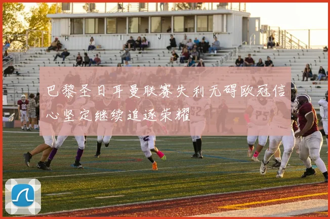 巴黎圣日耳曼联赛失利无碍欧冠信心坚定继续追逐荣耀