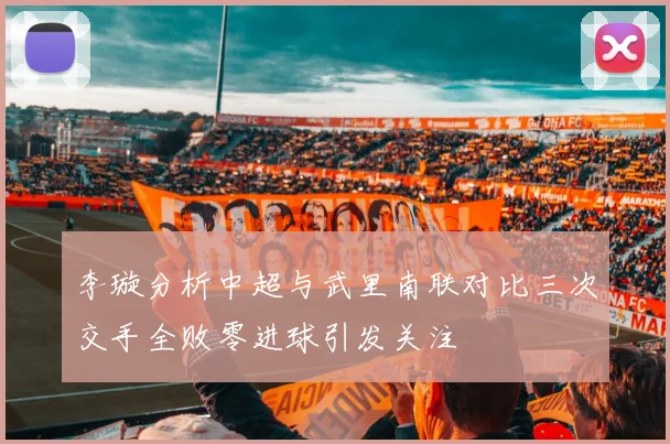 李璇分析中超与武里南联对比三次交手全败零进球引发关注