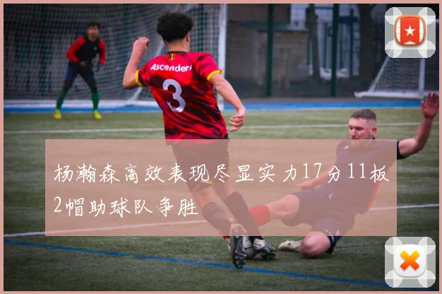 杨瀚森高效表现尽显实力17分11板2帽助球队争胜