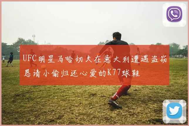 UFC明星马哈切夫在意大利遭遇盗窃恳请小偷归还心爱的K77球鞋