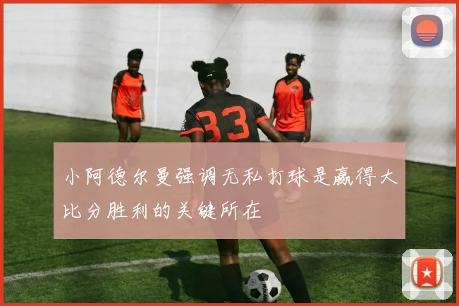 小阿德尔曼强调无私打球是赢得大比分胜利的关键所在