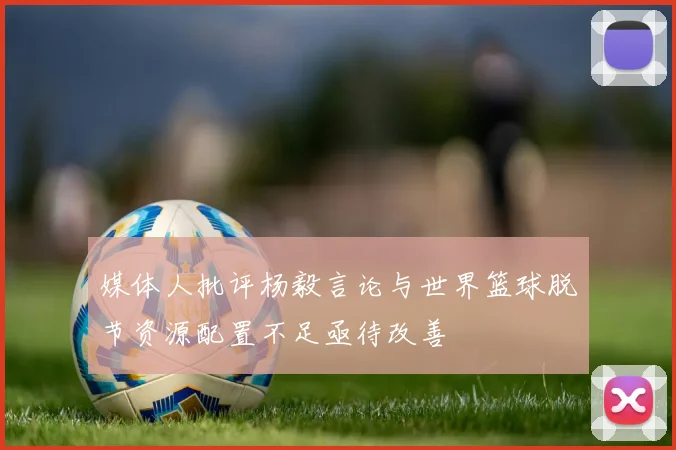 媒体人批评杨毅言论与世界篮球脱节资源配置不足亟待改善