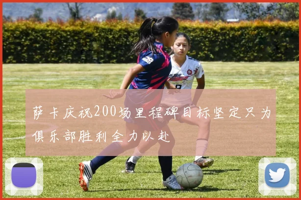 萨卡庆祝200场里程碑目标坚定只为俱乐部胜利全力以赴