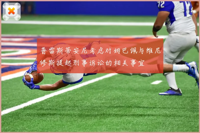 普雷斯蒂安尼考虑对姆巴佩与维尼修斯提起刑事诉讼的相关事宜