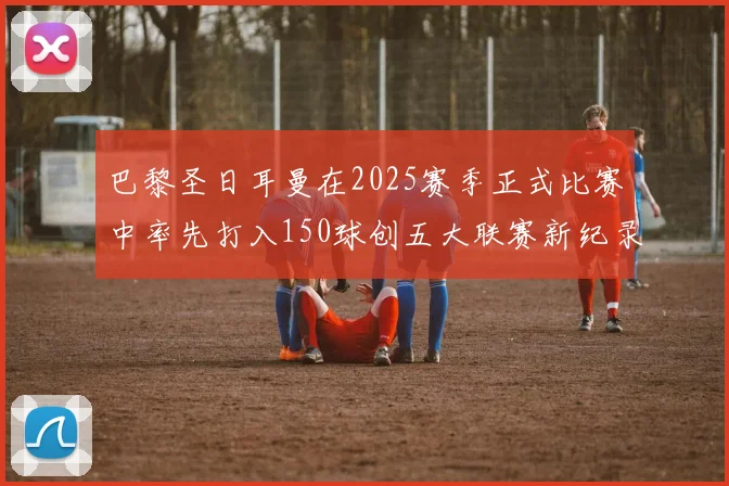 巴黎圣日耳曼在2025赛季正式比赛中率先打入150球创五大联赛新纪录