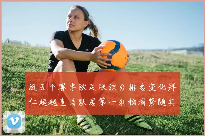 近五个赛季欧足联积分排名变化拜仁超越皇马跃居第一利物浦紧随其后位列第三