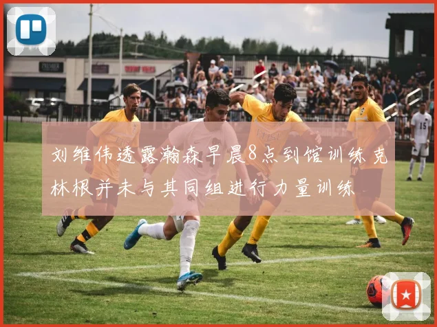 刘维伟透露瀚森早晨8点到馆训练克林根并未与其同组进行力量训练