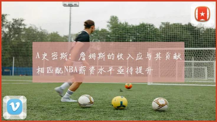 A史密斯：詹姆斯的收入应与其贡献相匹配NBA薪资水平亟待提升