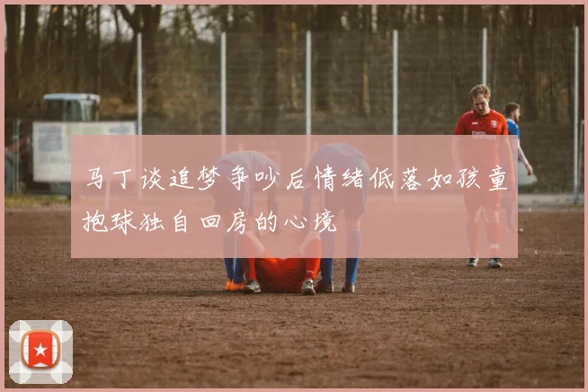 马丁谈追梦争吵后情绪低落如孩童抱球独自回房的心境