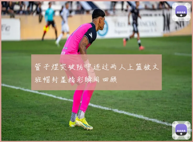 管子煜突破防守连过两人上篮被文班帽封盖精彩瞬间回顾