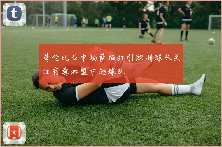 哥伦比亚中场萨缅托引欧洲球队关注有意加盟中超球队