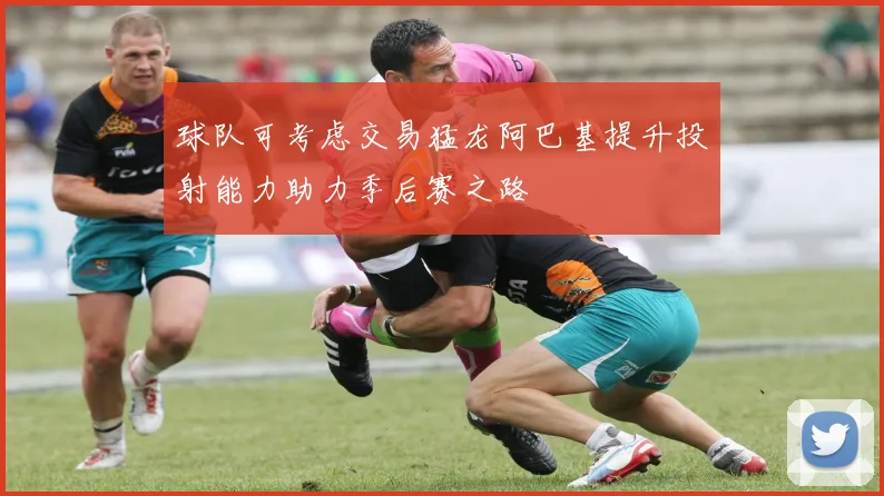球队可考虑交易猛龙阿巴基提升投射能力助力季后赛之路