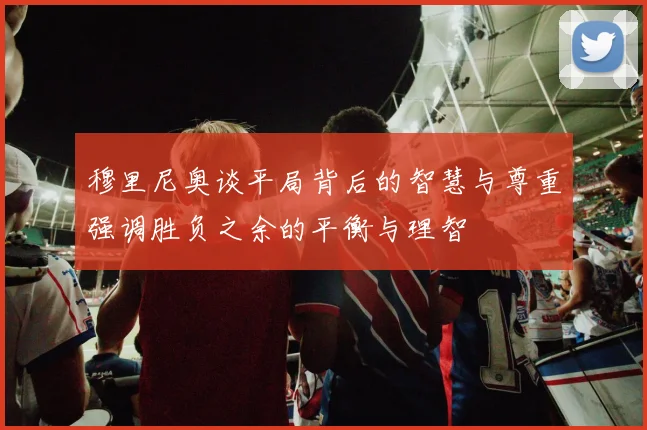 穆里尼奥谈平局背后的智慧与尊重强调胜负之余的平衡与理智