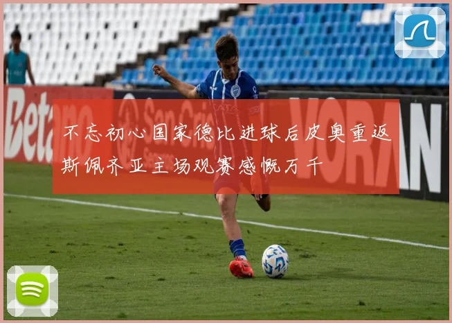 不忘初心国家德比进球后皮奥重返斯佩齐亚主场观赛感慨万千