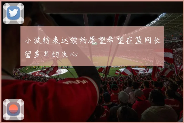 小波特表达续约愿望希望在篮网长留多年的决心